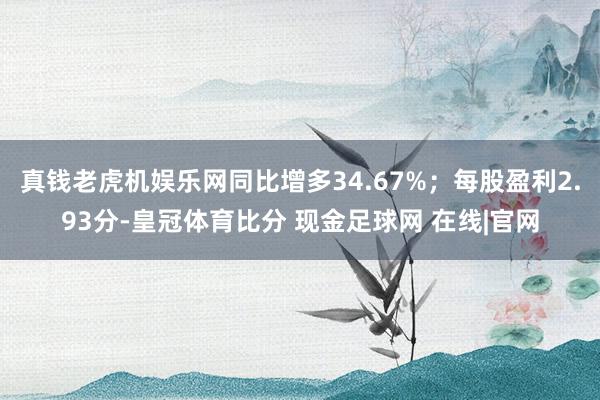 真钱老虎机娱乐网同比增多34.67%；每股盈利2.93分-皇冠体育比分 现金足球网 在线|官网