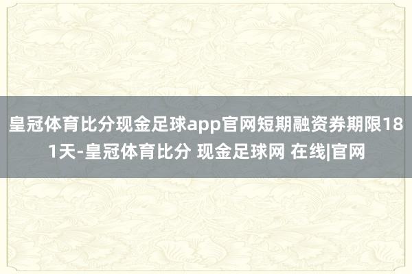 皇冠体育比分现金足球app官网短期融资券期限181天-皇冠体育比分 现金足球网 在线|官网