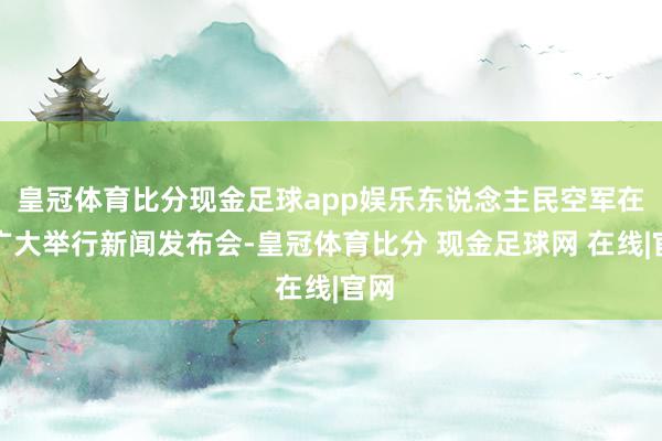 皇冠体育比分现金足球app娱乐东说念主民空军在京广大举行新闻发布会-皇冠体育比分 现金足球网 在线|官网