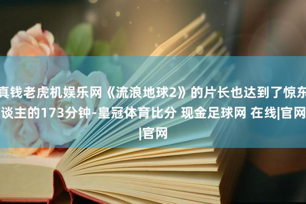 真钱老虎机娱乐网《流浪地球2》的片长也达到了惊东谈主的173分钟-皇冠体育比分 现金足球网 在线|官网