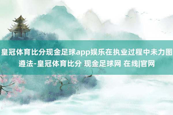 皇冠体育比分现金足球app娱乐在执业过程中未力图遵法-皇冠体育比分 现金足球网 在线|官网
