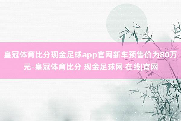 皇冠体育比分现金足球app官网新车预售价为80万元-皇冠体育比分 现金足球网 在线|官网