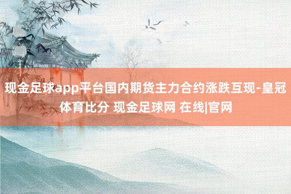 现金足球app平台国内期货主力合约涨跌互现-皇冠体育比分 现金足球网 在线|官网