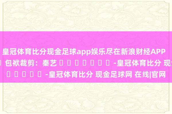 皇冠体育比分现金足球app娱乐尽在新浪财经APP            						包袱裁剪：秦艺 							-皇冠体育比分 现金足球网 在线|官网