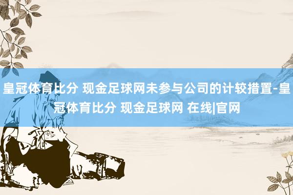 皇冠体育比分 现金足球网未参与公司的计较措置-皇冠体育比分 现金足球网 在线|官网