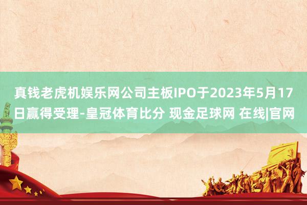 真钱老虎机娱乐网公司主板IPO于2023年5月17日赢得受理-皇冠体育比分 现金足球网 在线|官网
