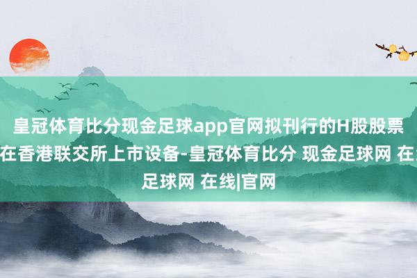 皇冠体育比分现金足球app官网拟刊行的H股股票将肯求在香港联交所上市设备-皇冠体育比分 现金足球网 在线|官网