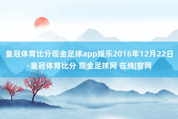皇冠体育比分现金足球app娱乐2016年12月22日-皇冠体育比分 现金足球网 在线|官网