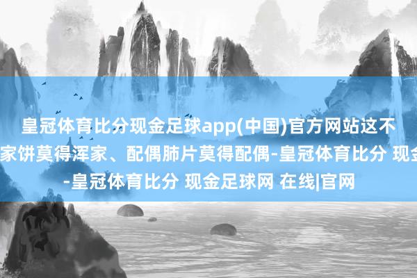皇冠体育比分现金足球app(中国)官方网站这不是传统套路中的浑家饼莫得浑家、配偶肺片莫得配偶-皇冠体育比分 现金足球网 在线|官网