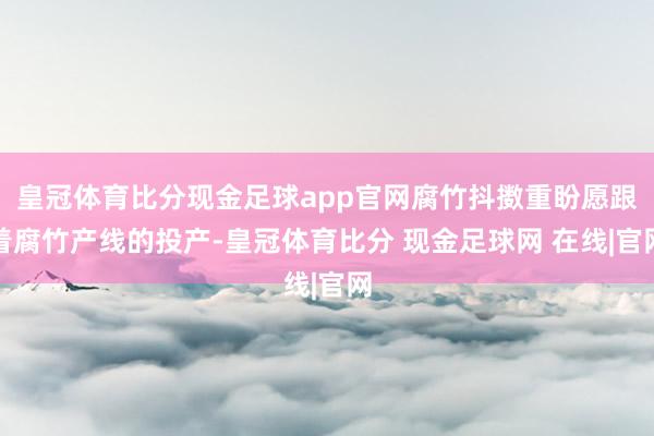 皇冠体育比分现金足球app官网腐竹抖擞重盼愿跟着腐竹产线的投产-皇冠体育比分 现金足球网 在线|官网