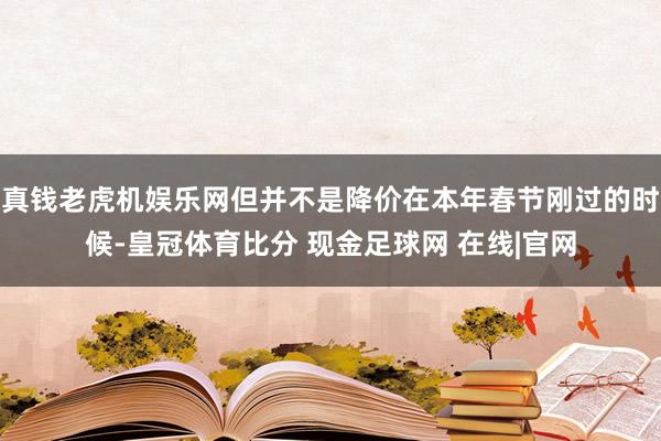 真钱老虎机娱乐网但并不是降价在本年春节刚过的时候-皇冠体育比分 现金足球网 在线|官网