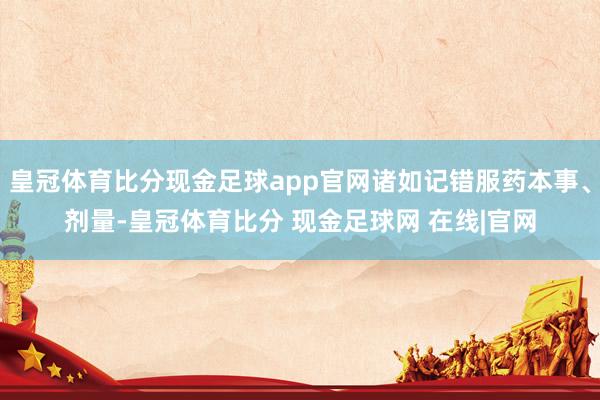 皇冠体育比分现金足球app官网诸如记错服药本事、剂量-皇冠体育比分 现金足球网 在线|官网