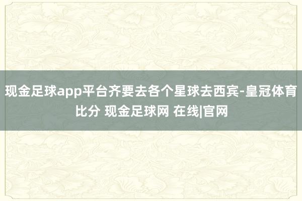现金足球app平台齐要去各个星球去西宾-皇冠体育比分 现金足球网 在线|官网