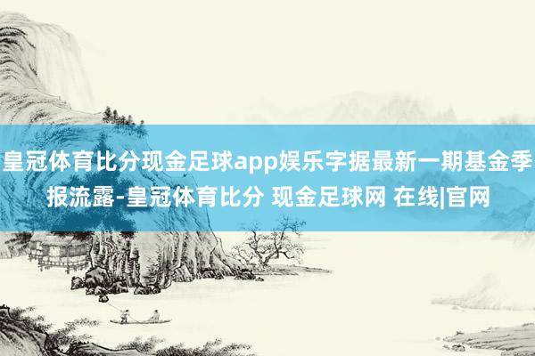 皇冠体育比分现金足球app娱乐字据最新一期基金季报流露-皇冠体育比分 现金足球网 在线|官网