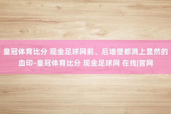 皇冠体育比分 现金足球网前、后墙壁都溅上显然的血印-皇冠体育比分 现金足球网 在线|官网