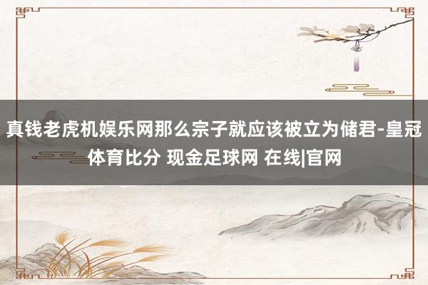 真钱老虎机娱乐网那么宗子就应该被立为储君-皇冠体育比分 现金足球网 在线|官网