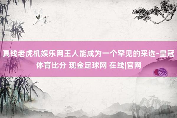 真钱老虎机娱乐网王人能成为一个罕见的采选-皇冠体育比分 现金足球网 在线|官网