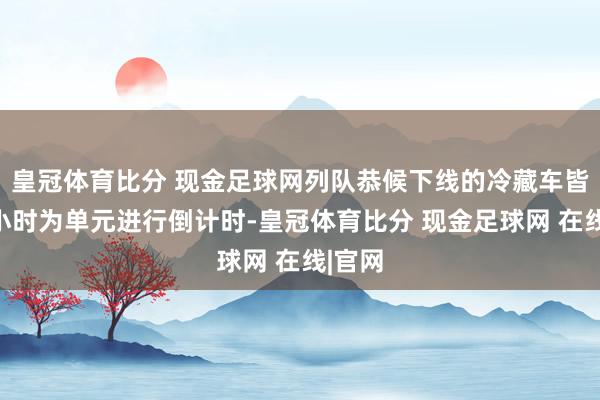 皇冠体育比分 现金足球网列队恭候下线的冷藏车皆所以小时为单元进行倒计时-皇冠体育比分 现金足球网 在线|官网
