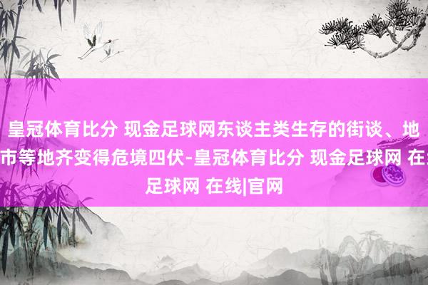 皇冠体育比分 现金足球网东谈主类生存的街谈、地铁、超市等地齐变得危境四伏-皇冠体育比分 现金足球网 在线|官网