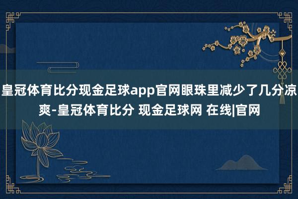 皇冠体育比分现金足球app官网眼珠里减少了几分凉爽-皇冠体育比分 现金足球网 在线|官网