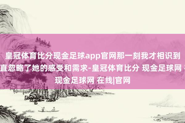 皇冠体育比分现金足球app官网那一刻我才相识到蓝本我一直忽略了她的感受和需求-皇冠体育比分 现金足球网 在线|官网