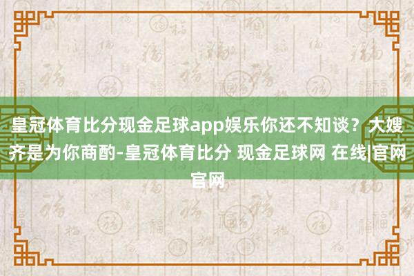 皇冠体育比分现金足球app娱乐你还不知谈？大嫂齐是为你商酌-皇冠体育比分 现金足球网 在线|官网