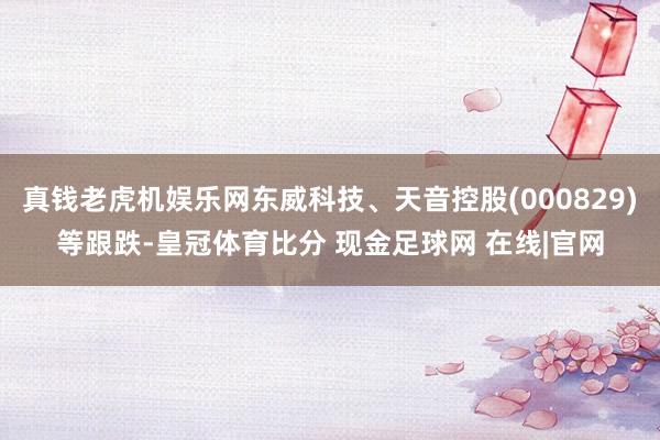 真钱老虎机娱乐网东威科技、天音控股(000829)等跟跌-皇冠体育比分 现金足球网 在线|官网