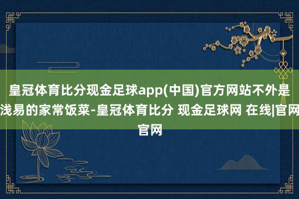 皇冠体育比分现金足球app(中国)官方网站不外是浅易的家常饭菜-皇冠体育比分 现金足球网 在线|官网