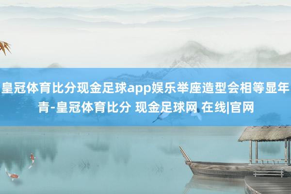 皇冠体育比分现金足球app娱乐举座造型会相等显年青-皇冠体育比分 现金足球网 在线|官网