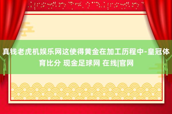 真钱老虎机娱乐网这使得黄金在加工历程中-皇冠体育比分 现金足球网 在线|官网