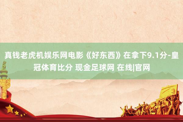 真钱老虎机娱乐网电影《好东西》在拿下9.1分-皇冠体育比分 现金足球网 在线|官网