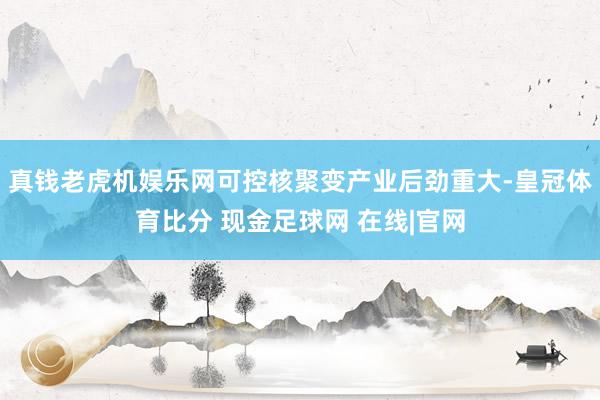 真钱老虎机娱乐网可控核聚变产业后劲重大-皇冠体育比分 现金足球网 在线|官网