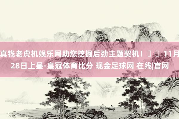 真钱老虎机娱乐网助您挖掘后劲主题契机！		11月28日上昼-皇冠体育比分 现金足球网 在线|官网
