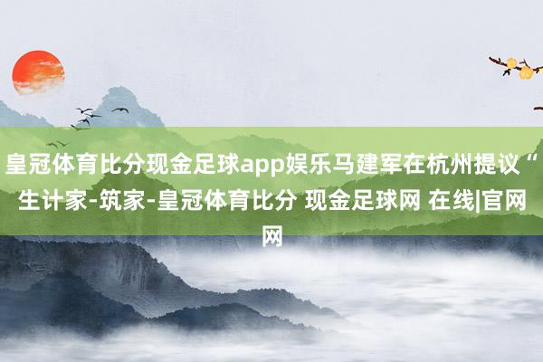皇冠体育比分现金足球app娱乐马建军在杭州提议“生计家-筑家-皇冠体育比分 现金足球网 在线|官网