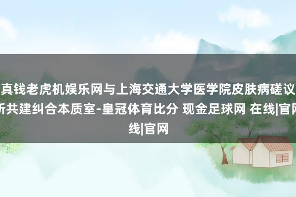 真钱老虎机娱乐网与上海交通大学医学院皮肤病磋议所共建纠合本质室-皇冠体育比分 现金足球网 在线|官网