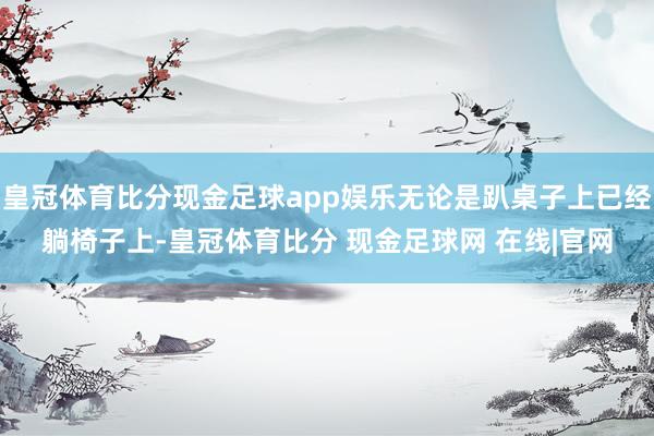 皇冠体育比分现金足球app娱乐无论是趴桌子上已经躺椅子上-皇冠体育比分 现金足球网 在线|官网