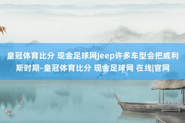 皇冠体育比分 现金足球网Jeep许多车型会把威利斯时期-皇冠体育比分 现金足球网 在线|官网