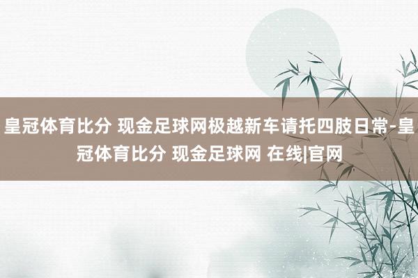 皇冠体育比分 现金足球网极越新车请托四肢日常-皇冠体育比分 现金足球网 在线|官网