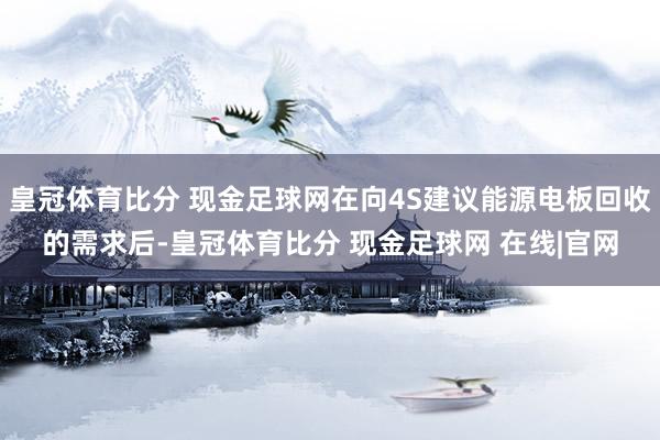 皇冠体育比分 现金足球网在向4S建议能源电板回收的需求后-皇冠体育比分 现金足球网 在线|官网