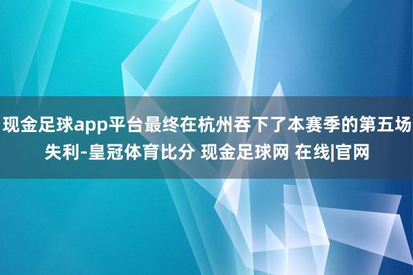 现金足球app平台最终在杭州吞下了本赛季的第五场失利-皇冠体育比分 现金足球网 在线|官网