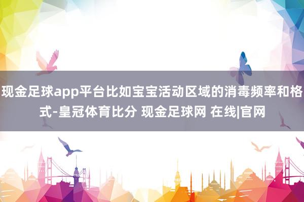 现金足球app平台比如宝宝活动区域的消毒频率和格式-皇冠体育比分 现金足球网 在线|官网