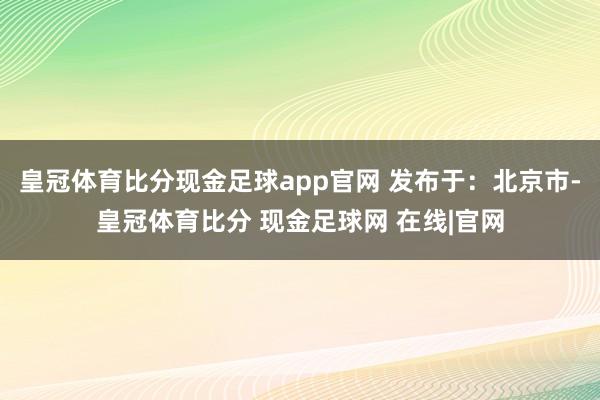 皇冠体育比分现金足球app官网 发布于：北京市-皇冠体育比分 现金足球网 在线|官网