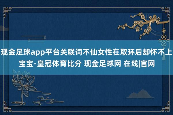 现金足球app平台关联词不仙女性在取环后却怀不上宝宝-皇冠体育比分 现金足球网 在线|官网
