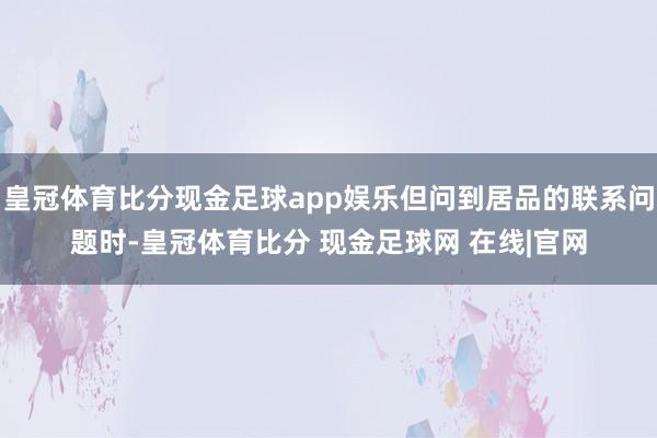 皇冠体育比分现金足球app娱乐但问到居品的联系问题时-皇冠体育比分 现金足球网 在线|官网