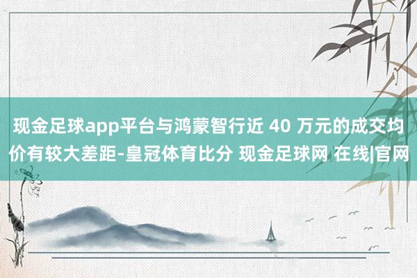 现金足球app平台与鸿蒙智行近 40 万元的成交均价有较大差距-皇冠体育比分 现金足球网 在线|官网