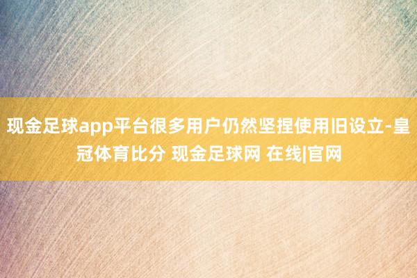 现金足球app平台很多用户仍然坚捏使用旧设立-皇冠体育比分 现金足球网 在线|官网