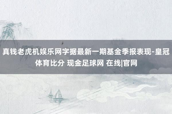 真钱老虎机娱乐网字据最新一期基金季报表现-皇冠体育比分 现金足球网 在线|官网