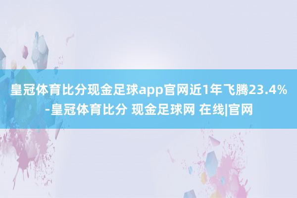 皇冠体育比分现金足球app官网近1年飞腾23.4%-皇冠体育比分 现金足球网 在线|官网