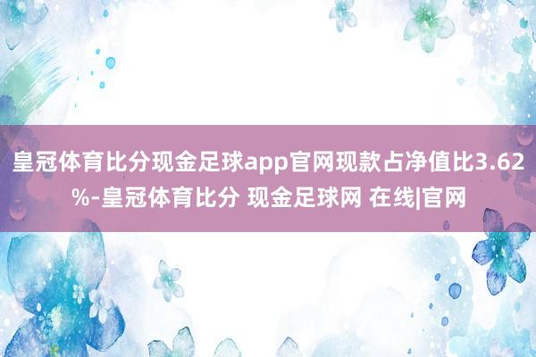 皇冠体育比分现金足球app官网现款占净值比3.62%-皇冠体育比分 现金足球网 在线|官网
