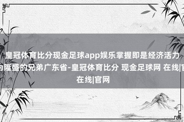 皇冠体育比分现金足球app娱乐掌握即是经济活力极为隆盛的兄弟广东省-皇冠体育比分 现金足球网 在线|官网